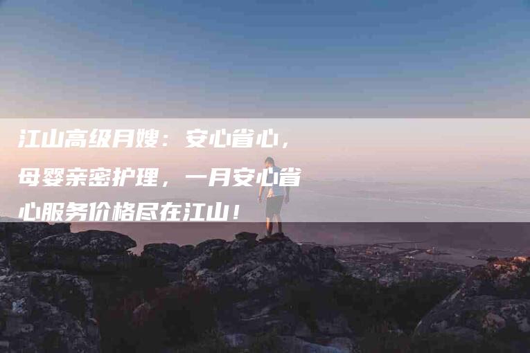 江山高级月嫂：安心省心，母婴亲密护理，一月安心省心服务价格尽在江山！