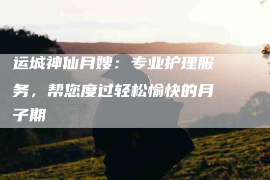 运城神仙月嫂：专业护理服务，帮您度过轻松愉快的月子期