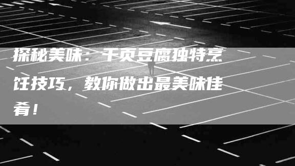 探秘美味：千页豆腐独特烹饪技巧，教你做出最美味佳肴！