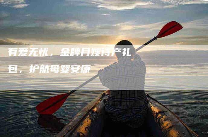 有爱无忧，金牌月嫂待产礼包，护航母婴安康