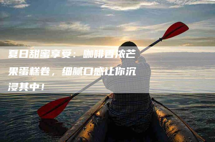 夏日甜蜜享受：咖啡香浓芒果蛋糕卷，细腻口感让你沉浸其中！