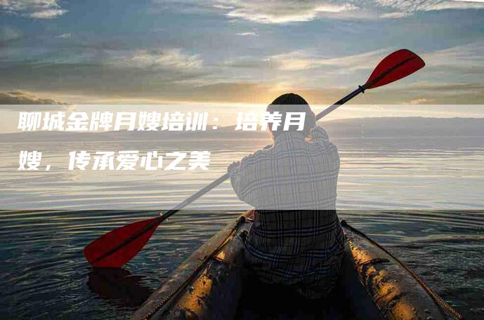 聊城金牌月嫂培训：培养月嫂，传承爱心之美