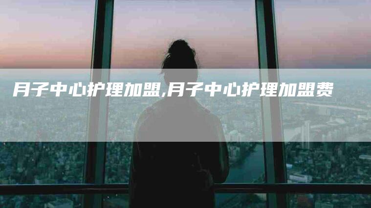 月子中心护理加盟,月子中心护理加盟费