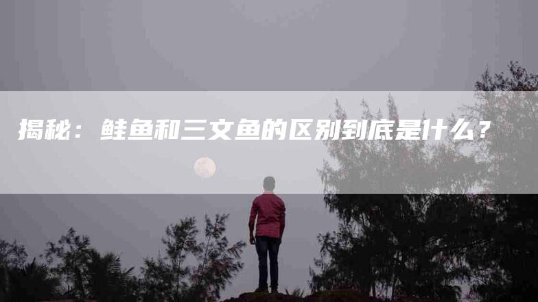 揭秘：鲑鱼和三文鱼的区别到底是什么？