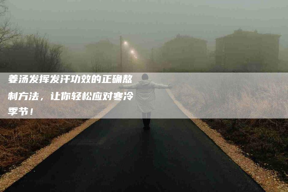 姜汤发挥发汗功效的正确熬制方法，让你轻松应对寒冷季节！