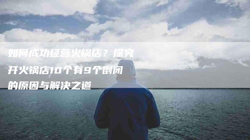 如何成功经营火锅店？探究开火锅店10个有9个倒闭的原因与解决之道