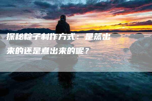 探秘粽子制作方式：是蒸出来的还是煮出来的呢？