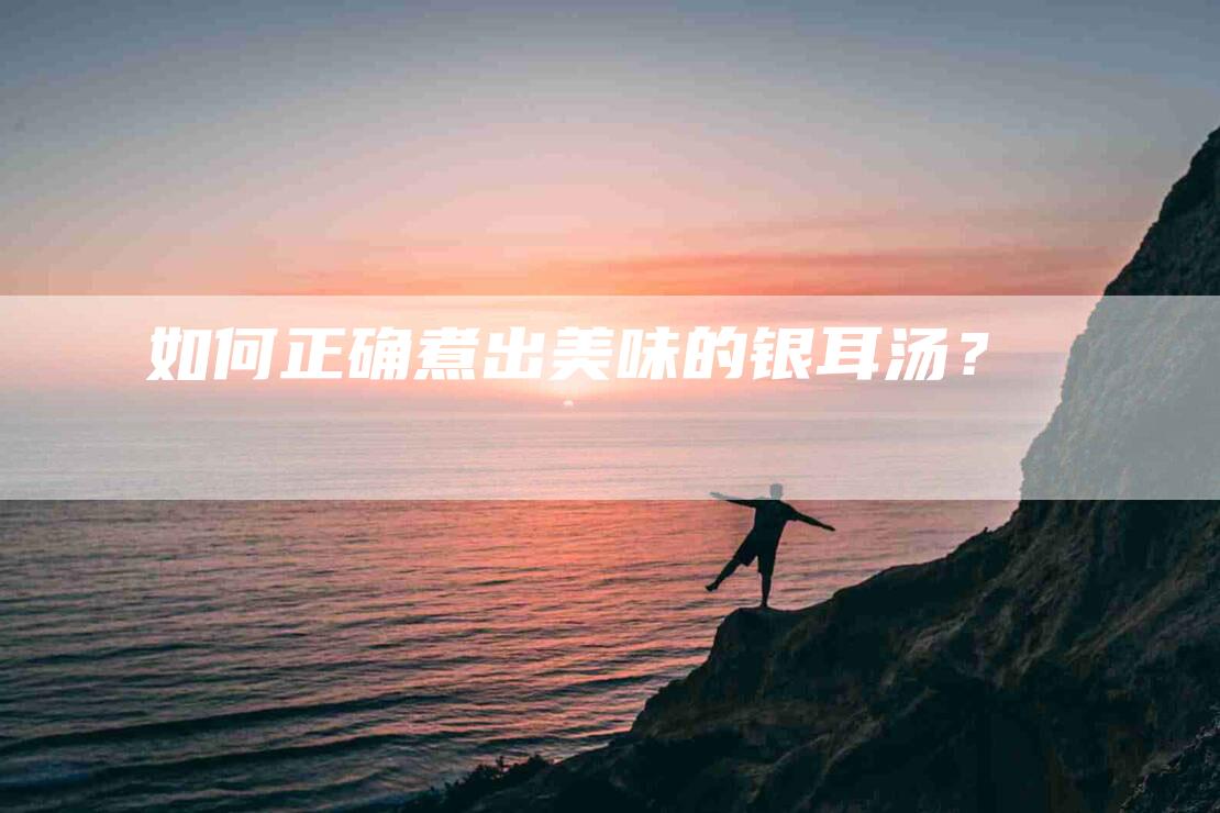 如何正确煮出美味的银耳汤？