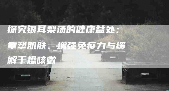 探究银耳梨汤的健康益处：重塑肌肤、增强免疫力与缓解干燥咳嗽