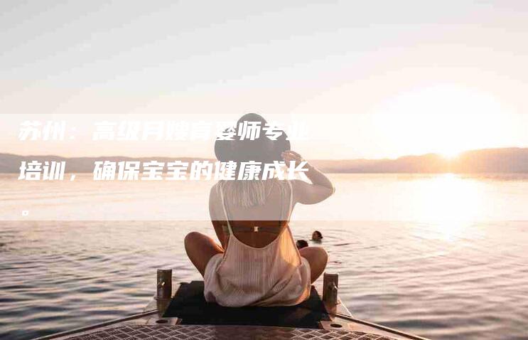 苏州：高级月嫂育婴师专业培训，确保宝宝的健康成长。