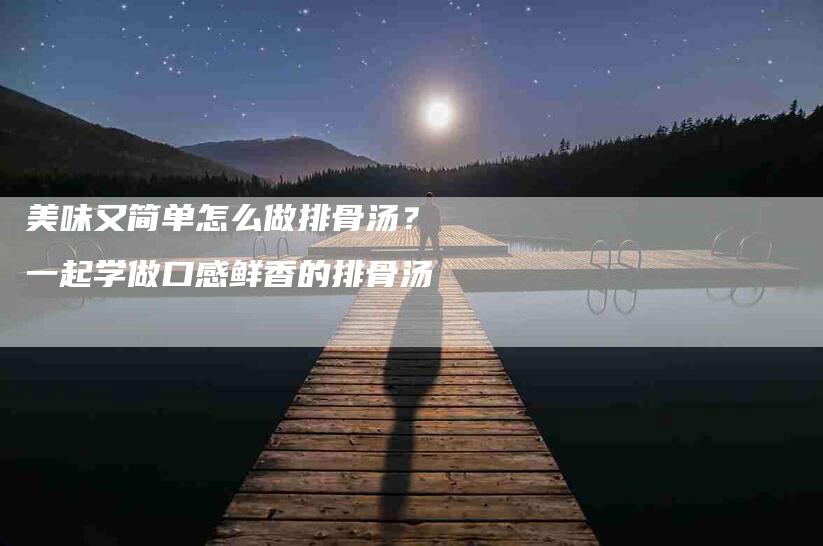 美味又简单怎么做排骨汤？一起学做口感鲜香的排骨汤