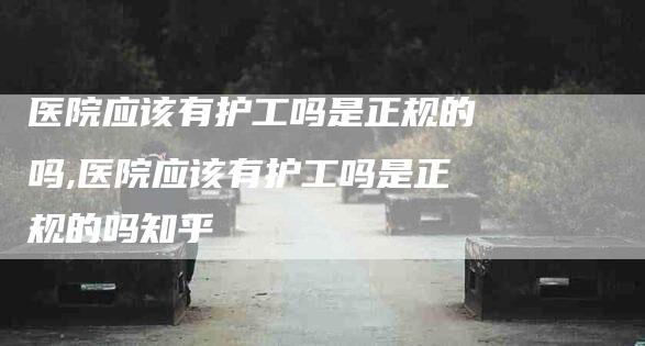 医院应该有护工吗是正规的吗,医院应该有护工吗是正规的吗知乎