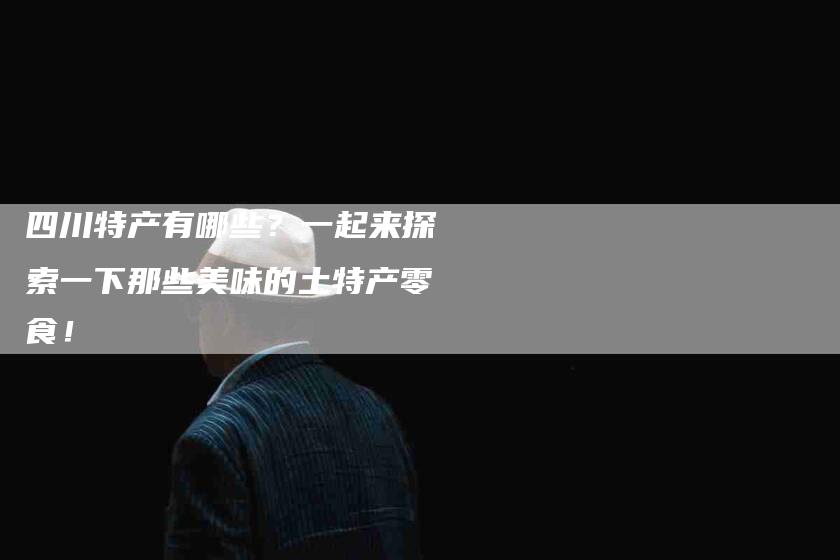 四川特产有哪些？一起来探索一下那些美味的土特产零食！