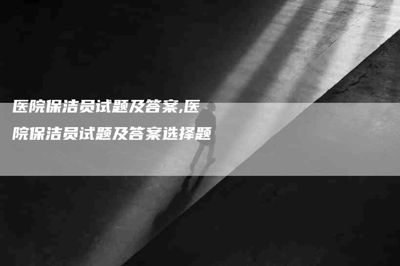 医院保洁员试题及答案,医院保洁员试题及答案选择题