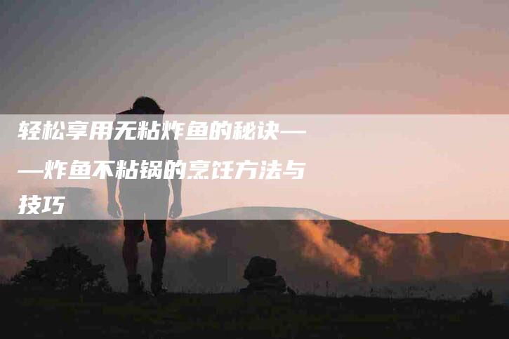 轻松享用无粘炸鱼的秘诀——炸鱼不粘锅的烹饪方法与技巧