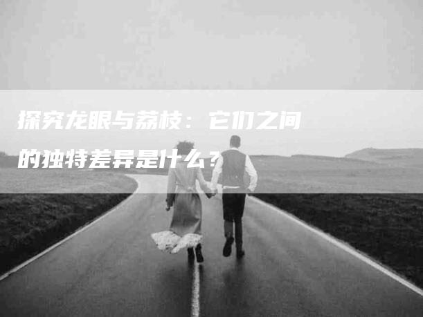 探究龙眼与荔枝：它们之间的独特差异是什么？