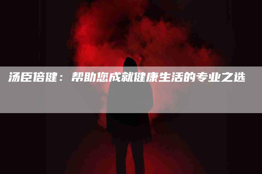 汤臣倍健：帮助您成就健康生活的专业之选