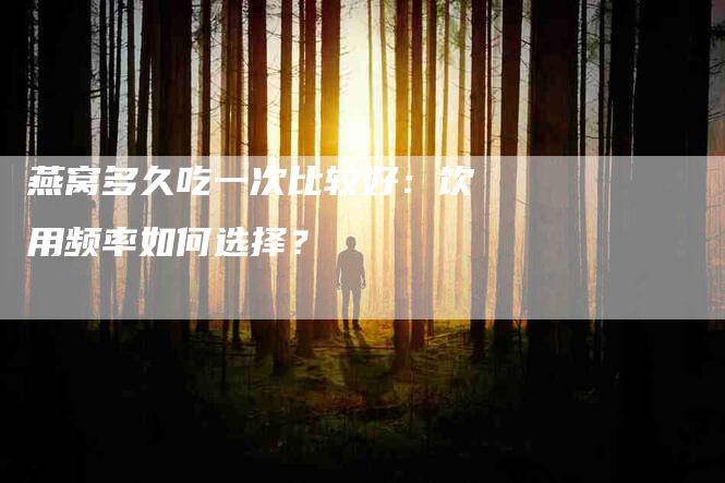 燕窝多久吃一次比较好：饮用频率如何选择？