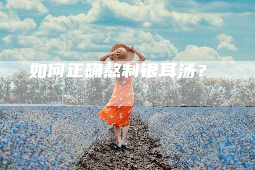 如何正确熬制银耳汤？