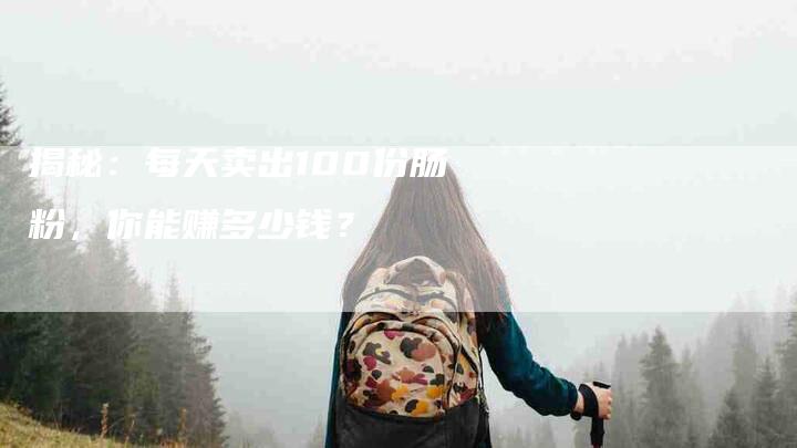 揭秘：每天卖出100份肠粉，你能赚多少钱？