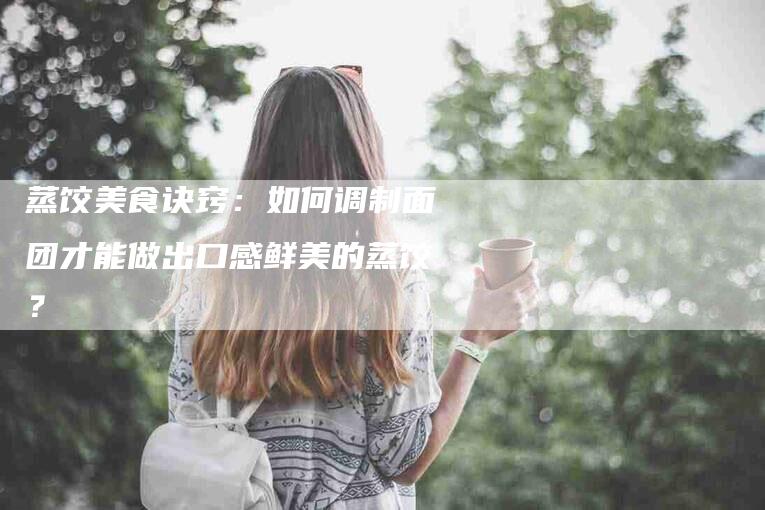 蒸饺美食诀窍：如何调制面团才能做出口感鲜美的蒸饺？