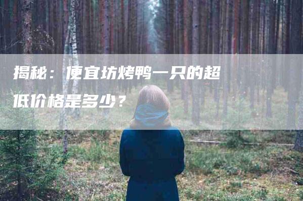 揭秘：便宜坊烤鸭一只的超低价格是多少？