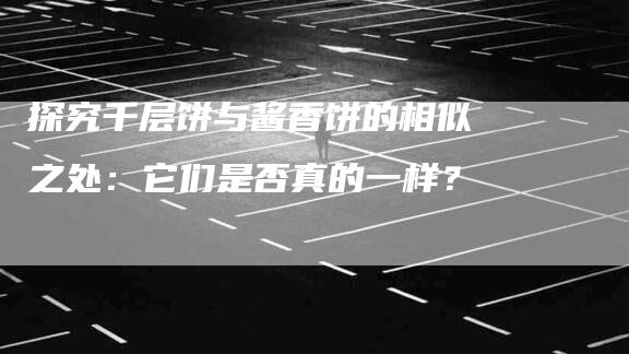 探究千层饼与酱香饼的相似之处：它们是否真的一样？