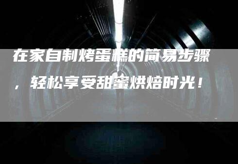 在家自制烤蛋糕的简易步骤，轻松享受甜蜜烘焙时光！