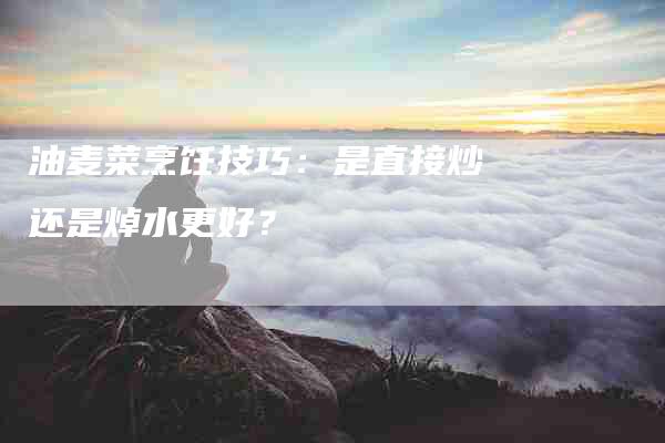 油麦菜烹饪技巧：是直接炒还是焯水更好？