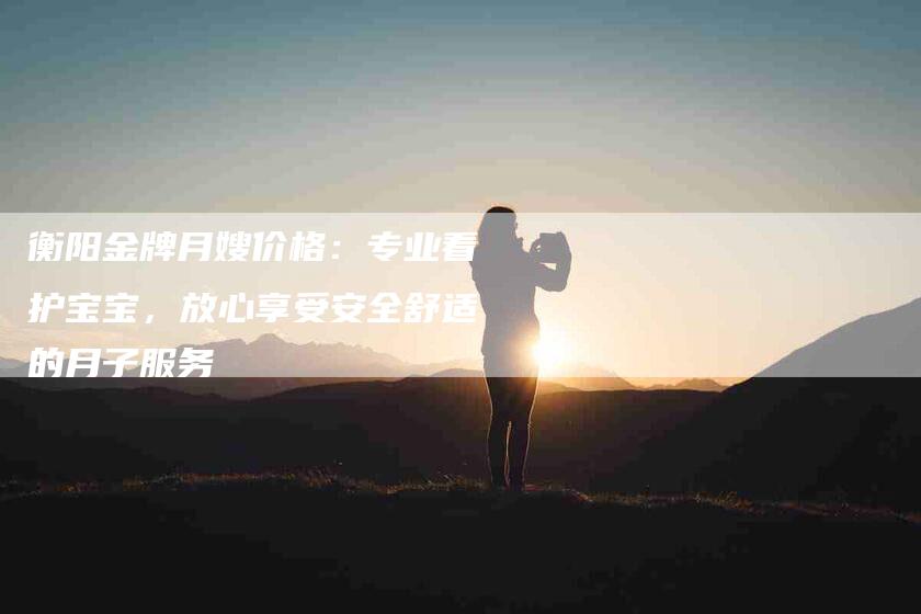 衡阳金牌月嫂价格：专业看护宝宝，放心享受安全舒适的月子服务