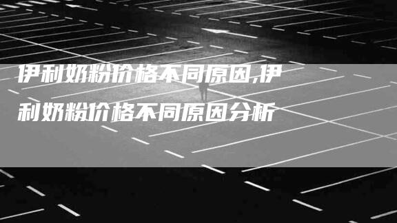 伊利奶粉价格不同原因,伊利奶粉价格不同原因分析