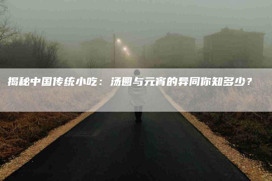 揭秘中国传统小吃：汤圆与元宵的异同你知多少？