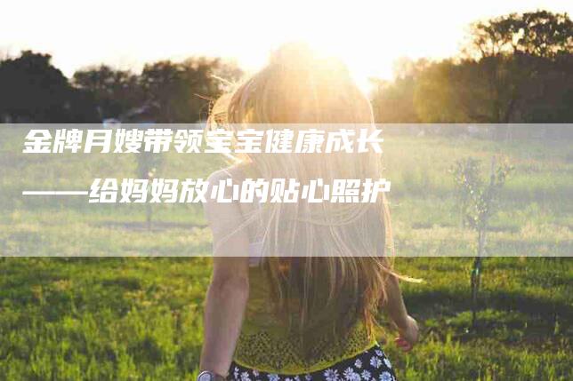 金牌月嫂带领宝宝健康成长——给妈妈放心的贴心照护