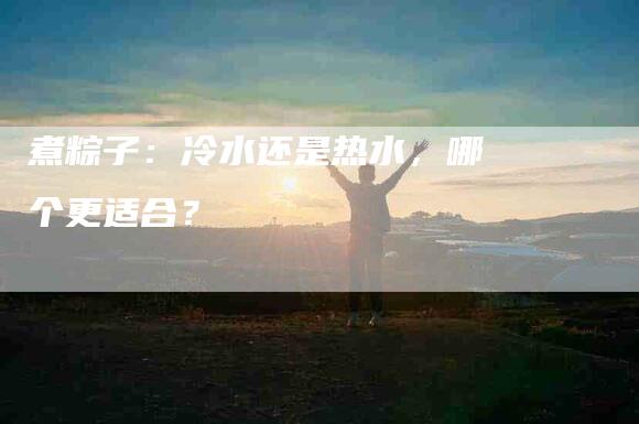 煮粽子：冷水还是热水，哪个更适合？