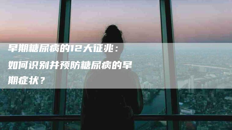 早期糖尿病的12大征兆：如何识别并预防糖尿病的早期症状？