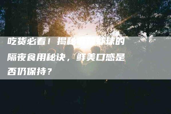 吃货必看！揭秘麻辣虾球的隔夜食用秘诀，鲜美口感是否仍保持？