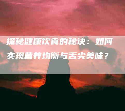 探秘健康饮食的秘诀：如何实现营养均衡与舌尖美味？