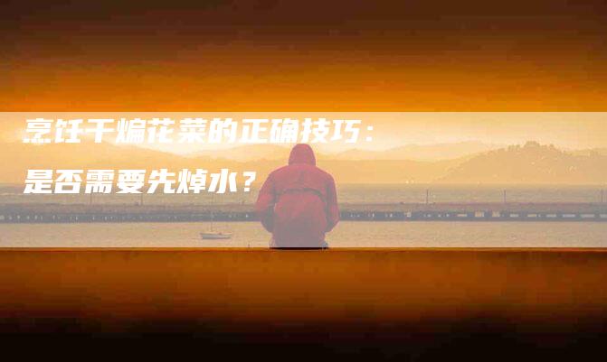 烹饪干煸花菜的正确技巧：是否需要先焯水？