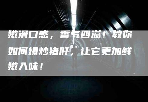 嫩滑口感，香气四溢！教你如何爆炒猪肝，让它更加鲜嫩入味！