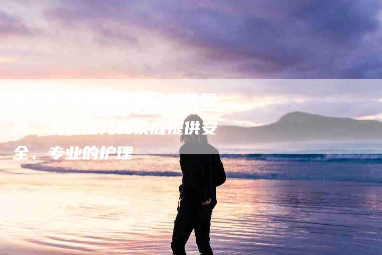 比较高级母婴师和月嫂的服务：为新生儿和家庭提供安全、专业的护理