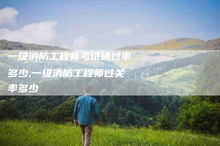 一级消防工程师考试通过率多少,一级消防工程师过关率多少