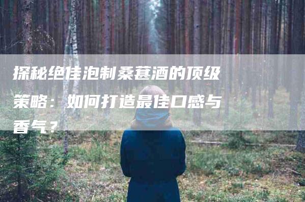 探秘绝佳泡制桑葚酒的顶级策略：如何打造最佳口感与香气？