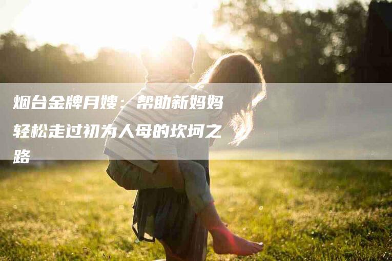 烟台金牌月嫂：帮助新妈妈轻松走过初为人母的坎坷之路