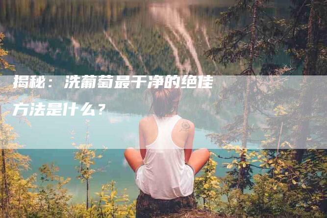 揭秘：洗葡萄最干净的绝佳方法是什么？