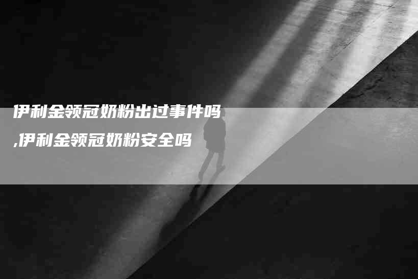 伊利金领冠奶粉出过事件吗,伊利金领冠奶粉安全吗