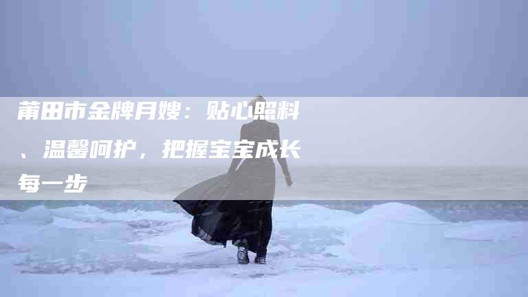 莆田市金牌月嫂：贴心照料、温馨呵护，把握宝宝成长每一步