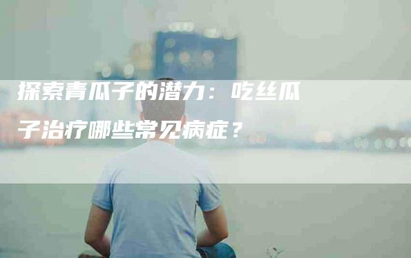 探索青瓜子的潜力：吃丝瓜子治疗哪些常见病症？