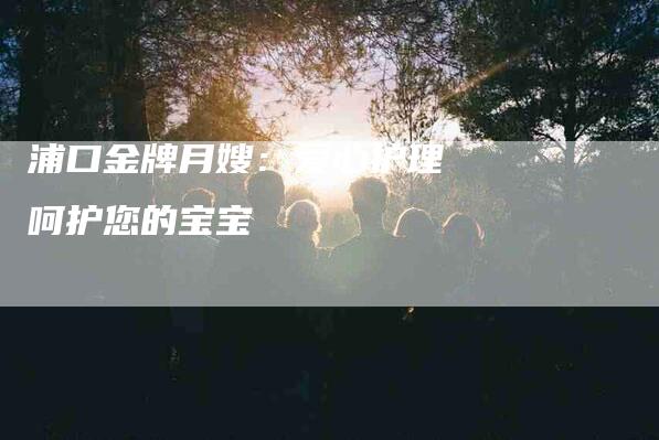 浦口金牌月嫂：爱心护理 呵护您的宝宝