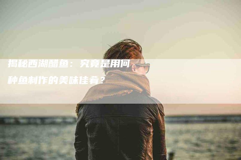 揭秘西湖醋鱼：究竟是用何种鱼制作的美味佳肴？