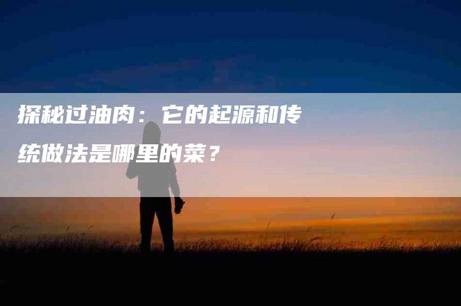 探秘过油肉：它的起源和传统做法是哪里的菜？